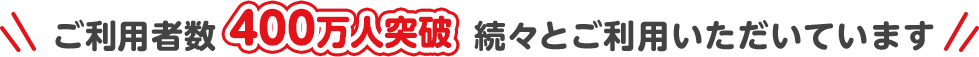 ご利用者数400万人突破/続々とご利用いただいています